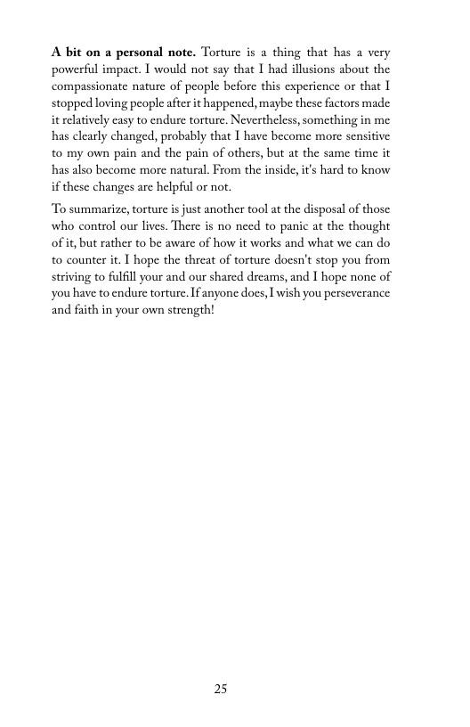 A bit on a personal note. Torture s a thing that has a very powerful impact. 1 would not say that I had illusions about the compassionate nature of people before this experience or that 1 stopped loving people after it happened, maybe these factors made it elatively casy to endure torture, Nevertheless, something in me has clearly changed, probably that I have become more sensitive to my own pain and the pain of others, but at the same time it has also become more natural. From the inside,it’s hard to know if these changes are helpful or not.  To summarize, torture s just another tool at the disposal of those who control our lives. There is no need to panic at the thought of if, but rather to be aware of how it works and what we can do to counter it. I hope the threat of torture docsn’t stop you from striving to fulfill your and our shared dreams, and 1 hope none of you have to endure torture. Ifanyone does, 1 wish you perseverance and faith in your own strength!  25 